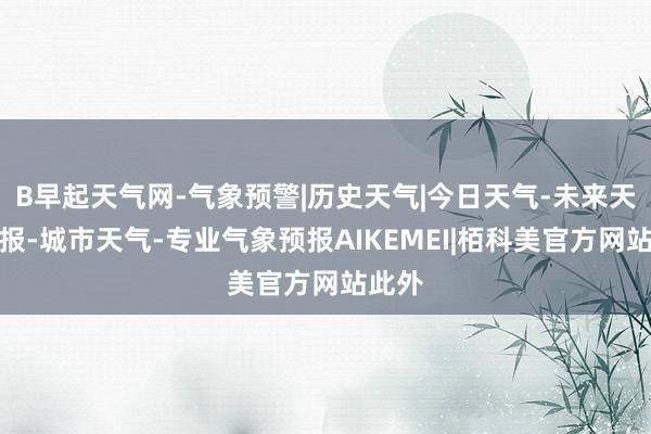 B早起天气网-气象预警|历史天气|今日天气-未来天气预报-城市天气-专业气象预报AIKEMEI|栢科美官方网站此外