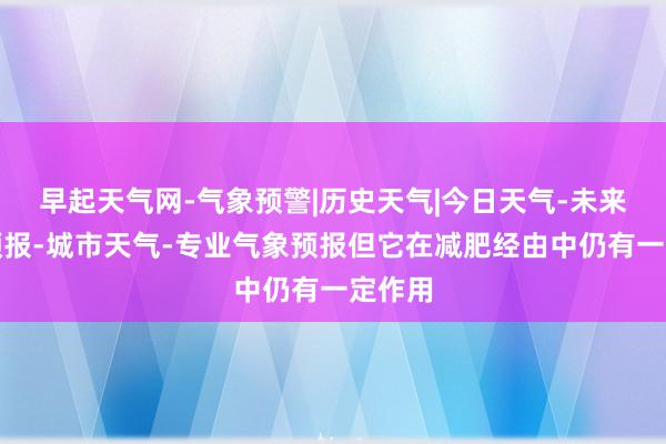 早起天气网-气象预警|历史天气|今日天气-未来天气预报-城市天气-专业气象预报但它在减肥经由中仍有一定作用